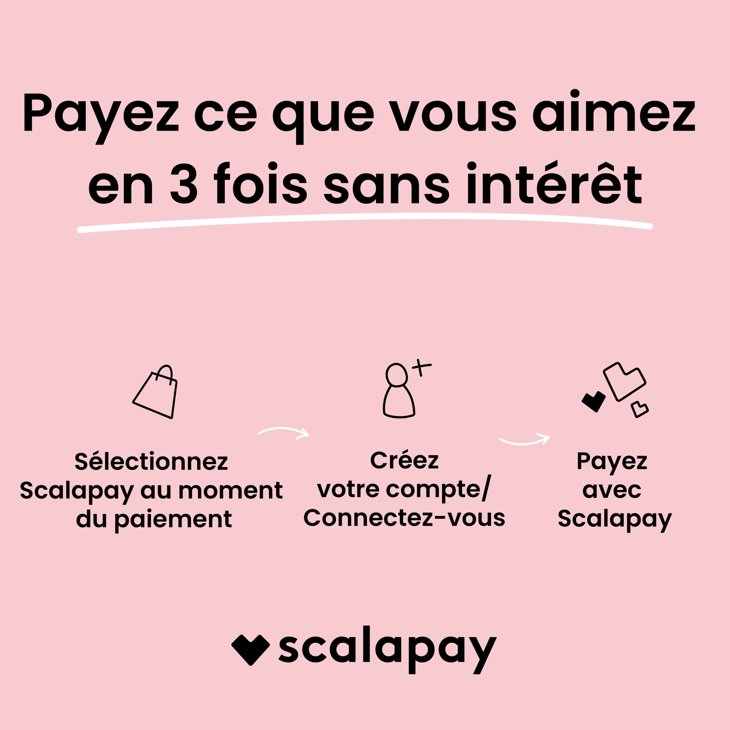 Scalapay : payez ce que vous aimez en 3 fois sans intérêt. Sélectionnez Scalapay au paiement, créez votre compte ou connectez-vous, puis payez avec Scalapay.
